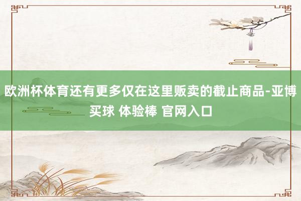 欧洲杯体育还有更多仅在这里贩卖的截止商品-亚博买球 体验棒 官网入口