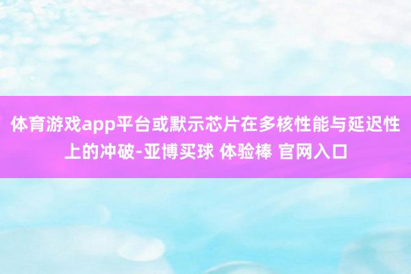 体育游戏app平台或默示芯片在多核性能与延迟性上的冲破-亚博买球 体验棒 官网入口