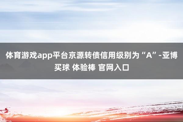 体育游戏app平台京源转债信用级别为“A”-亚博买球 体验棒 官网入口