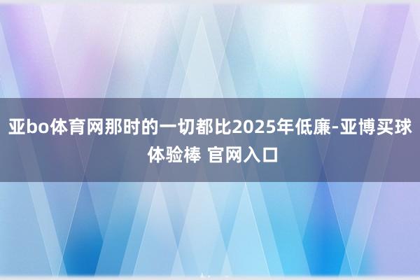 亚bo体育网那时的一切都比2025年低廉-亚博买球 体验棒 官网入口