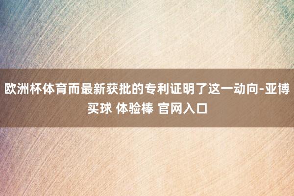 欧洲杯体育而最新获批的专利证明了这一动向-亚博买球 体验棒 官网入口