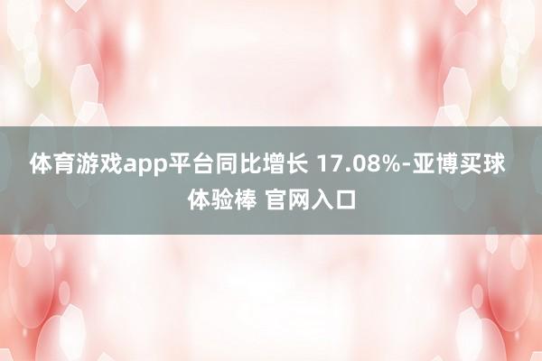 体育游戏app平台同比增长 17.08%-亚博买球 体验棒 官网入口