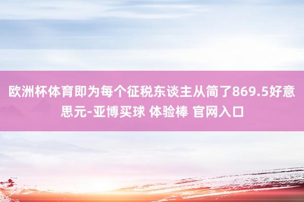 欧洲杯体育即为每个征税东谈主从简了869.5好意思元-亚博买球 体验棒 官网入口