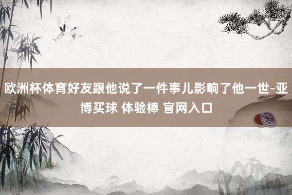 欧洲杯体育好友跟他说了一件事儿影响了他一世-亚博买球 体验棒 官网入口