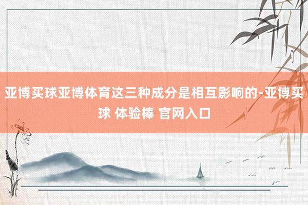 亚博买球亚博体育这三种成分是相互影响的-亚博买球 体验棒 官网入口