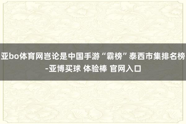 亚bo体育网岂论是中国手游“霸榜”泰西市集排名榜-亚博买球 体验棒 官网入口