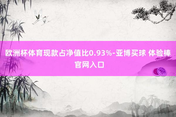 欧洲杯体育现款占净值比0.93%-亚博买球 体验棒 官网入口