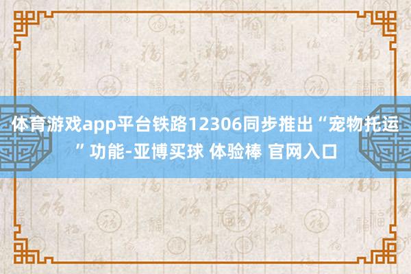 体育游戏app平台铁路12306同步推出“宠物托运”功能-亚博买球 体验棒 官网入口
