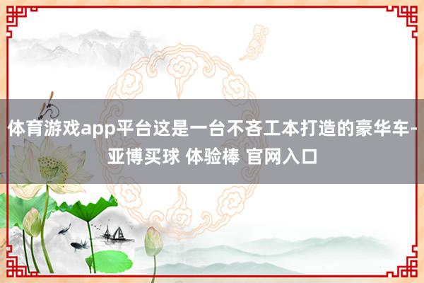 体育游戏app平台这是一台不吝工本打造的豪华车-亚博买球 体验棒 官网入口