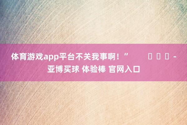 体育游戏app平台不关我事啊！”        			-亚博买球 体验棒 官网入口