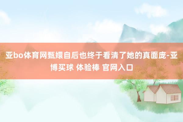 亚bo体育网甄嬛自后也终于看清了她的真面庞-亚博买球 体验棒 官网入口