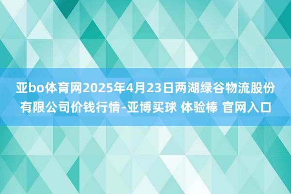 亚bo体育网2025年4月23日两湖绿谷物流股份有限公司价钱行情-亚博买球 体验棒 官网入口
