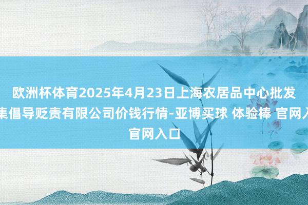 欧洲杯体育2025年4月23日上海农居品中心批发市集倡导贬责有限公司价钱行情-亚博买球 体验棒 官网入口