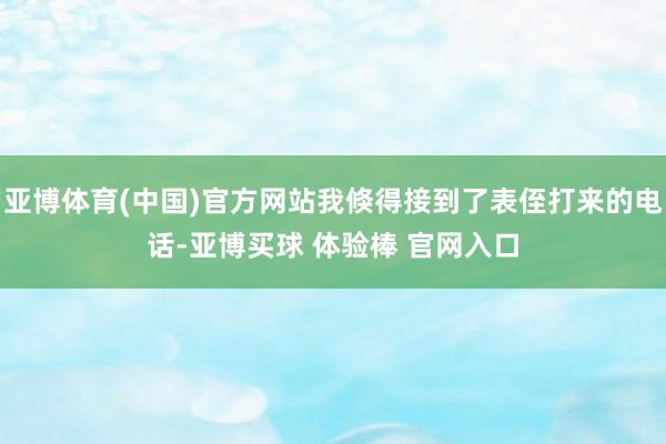 亚博体育(中国)官方网站我倏得接到了表侄打来的电话-亚博买球 体验棒 官网入口