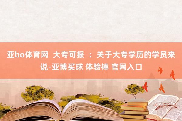 亚bo体育网  大专可报  ：关于大专学历的学员来说-亚博买球 体验棒 官网入口