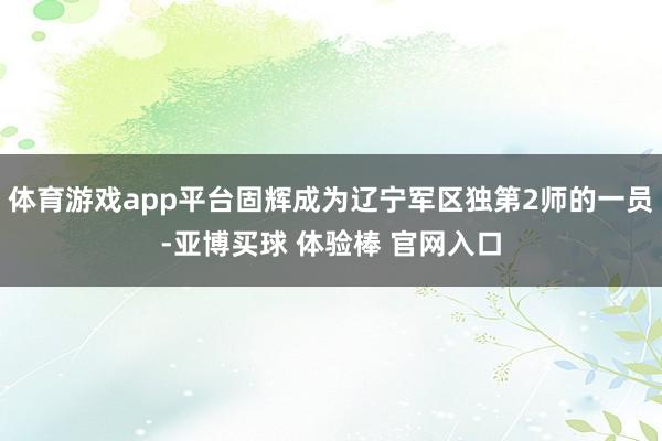 体育游戏app平台固辉成为辽宁军区独第2师的一员-亚博买球 体验棒 官网入口