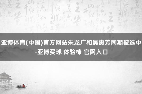 亚博体育(中国)官方网站朱龙广和吴惠芳同期被选中-亚博买球 体验棒 官网入口
