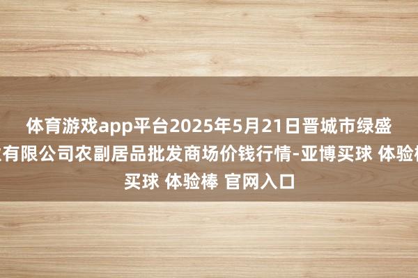 体育游戏app平台2025年5月21日晋城市绿盛农工商实业有限公司农副居品批发商场价钱行情-亚博买球 体验棒 官网入口