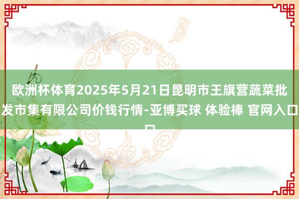 欧洲杯体育2025年5月21日昆明市王旗营蔬菜批发市集有限公司价钱行情-亚博买球 体验棒 官网入口