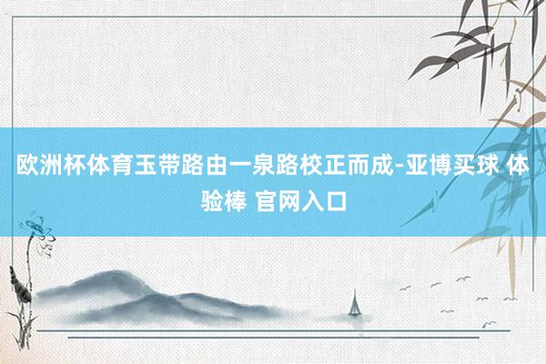 欧洲杯体育玉带路由一泉路校正而成-亚博买球 体验棒 官网入口