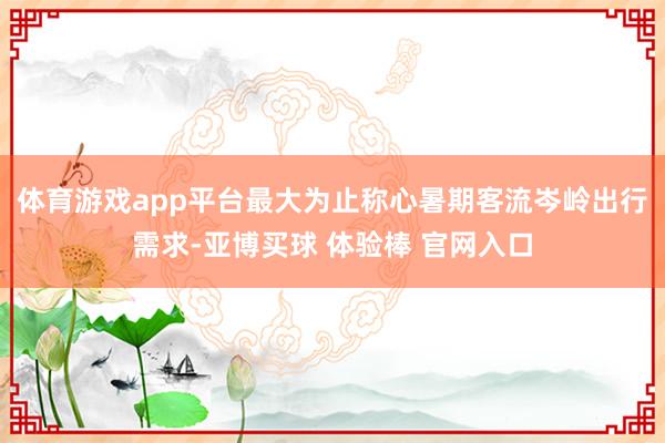 体育游戏app平台最大为止称心暑期客流岑岭出行需求-亚博买球 体验棒 官网入口