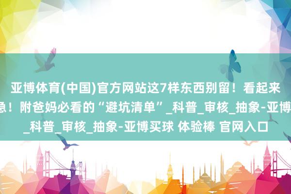 亚博体育(中国)官方网站这7样东西别留！看起来能吃，其实越吃越危急！附爸妈必看的“避坑清单”_科普_审核_抽象-亚博买球 体验棒 官网入口