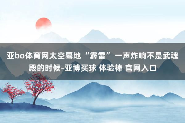 亚bo体育网太空蓦地 “霹雷” 一声炸响不是武魂殿的时候-亚博买球 体验棒 官网入口