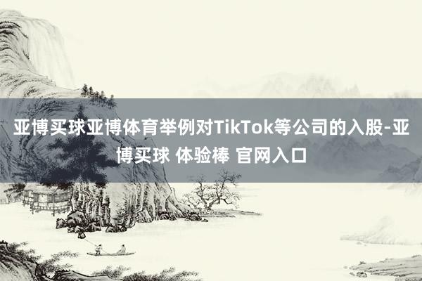 亚博买球亚博体育举例对TikTok等公司的入股-亚博买球 体验棒 官网入口