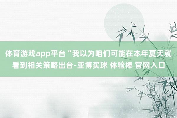 体育游戏app平台“我以为咱们可能在本年夏天就看到相关策略出台-亚博买球 体验棒 官网入口