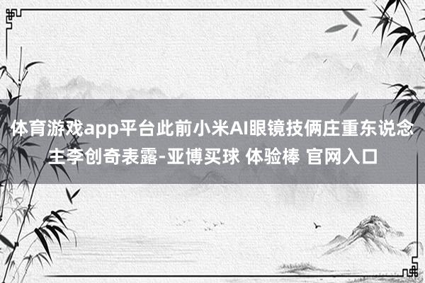 体育游戏app平台此前小米AI眼镜技俩庄重东说念主李创奇表露-亚博买球 体验棒 官网入口