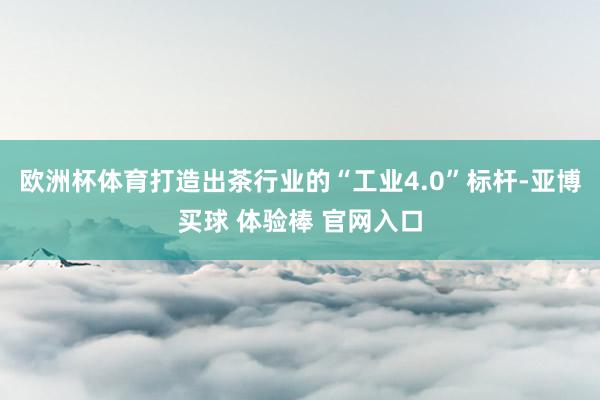 欧洲杯体育打造出茶行业的“工业4.0”标杆-亚博买球 体验棒 官网入口