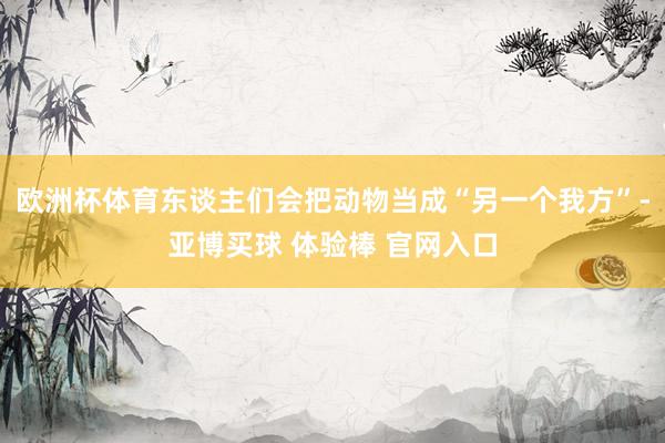 欧洲杯体育东谈主们会把动物当成“另一个我方”-亚博买球 体验棒 官网入口
