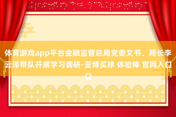 体育游戏app平台金融监管总局党委文书、局长李云泽带队开展学习调研-亚博买球 体验棒 官网入口