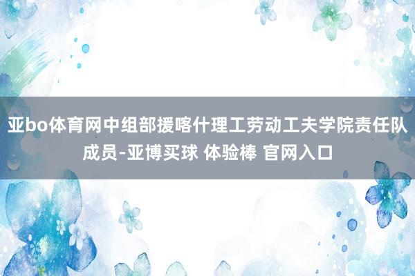 亚bo体育网中组部援喀什理工劳动工夫学院责任队成员-亚博买球 体验棒 官网入口