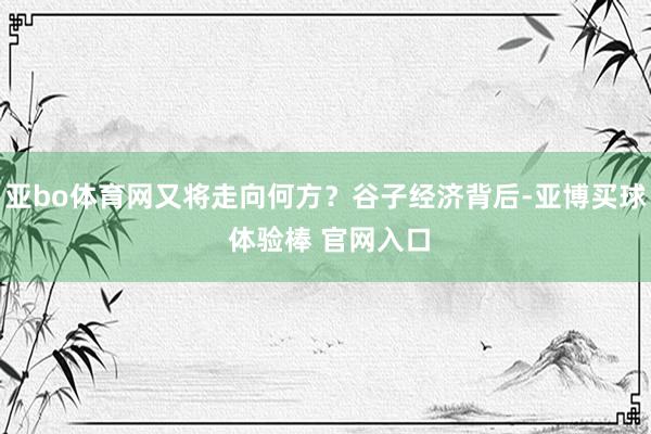 亚bo体育网又将走向何方？谷子经济背后-亚博买球 体验棒 官网入口