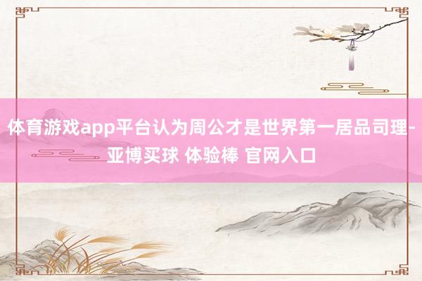 体育游戏app平台认为周公才是世界第一居品司理-亚博买球 体验棒 官网入口