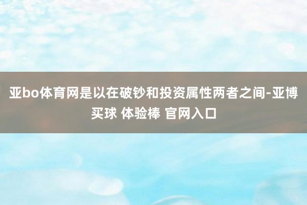 亚bo体育网是以在破钞和投资属性两者之间-亚博买球 体验棒 官网入口