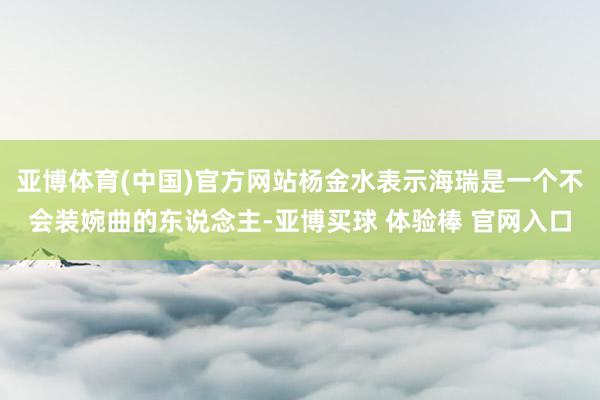 亚博体育(中国)官方网站杨金水表示海瑞是一个不会装婉曲的东说念主-亚博买球 体验棒 官网入口