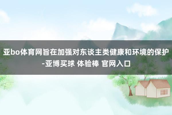 亚bo体育网旨在加强对东谈主类健康和环境的保护-亚博买球 体验棒 官网入口