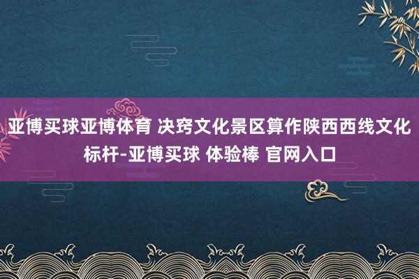 亚博买球亚博体育 决窍文化景区算作陕西西线文化标杆-亚博买球 体验棒 官网入口