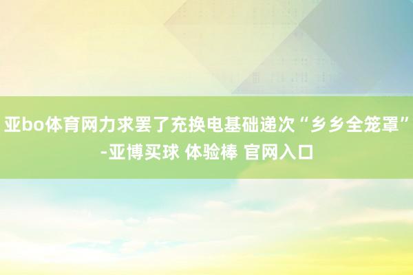 亚bo体育网力求罢了充换电基础递次“乡乡全笼罩”-亚博买球 体验棒 官网入口