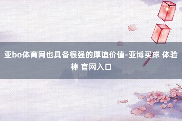 亚bo体育网也具备很强的厚谊价值-亚博买球 体验棒 官网入口