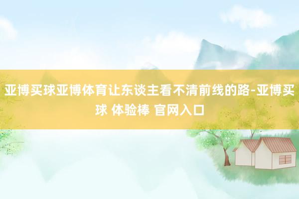 亚博买球亚博体育让东谈主看不清前线的路-亚博买球 体验棒 官网入口