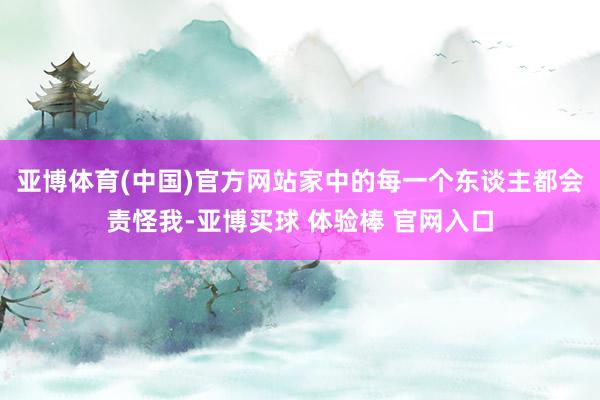 亚博体育(中国)官方网站家中的每一个东谈主都会责怪我-亚博买球 体验棒 官网入口