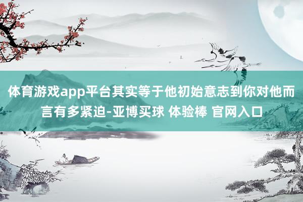 体育游戏app平台其实等于他初始意志到你对他而言有多紧迫-亚博买球 体验棒 官网入口