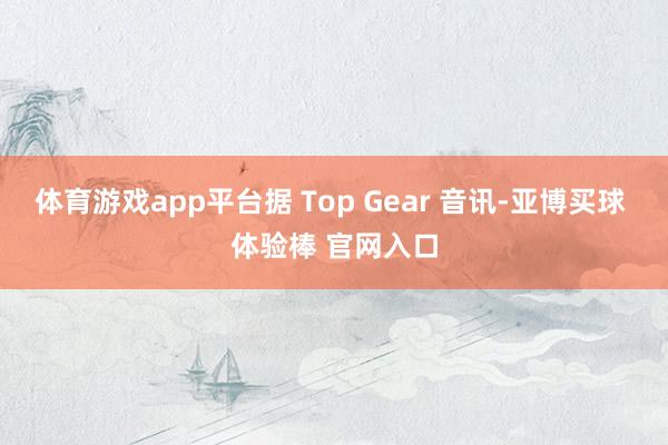 体育游戏app平台据 Top Gear 音讯-亚博买球 体验棒 官网入口