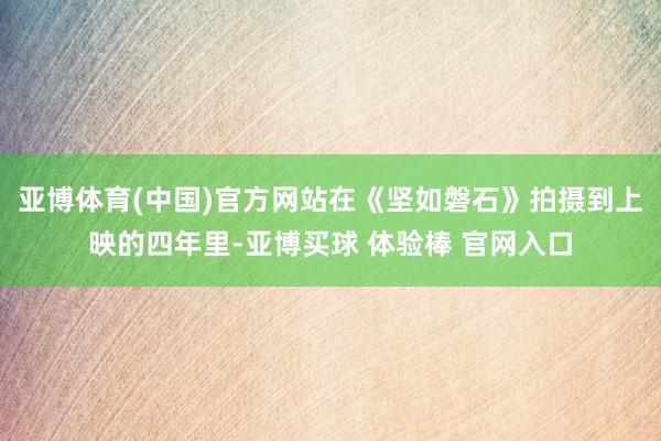 亚博体育(中国)官方网站在《坚如磐石》拍摄到上映的四年里-亚博买球 体验棒 官网入口