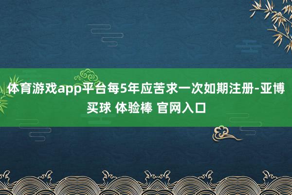 体育游戏app平台每5年应苦求一次如期注册-亚博买球 体验棒 官网入口