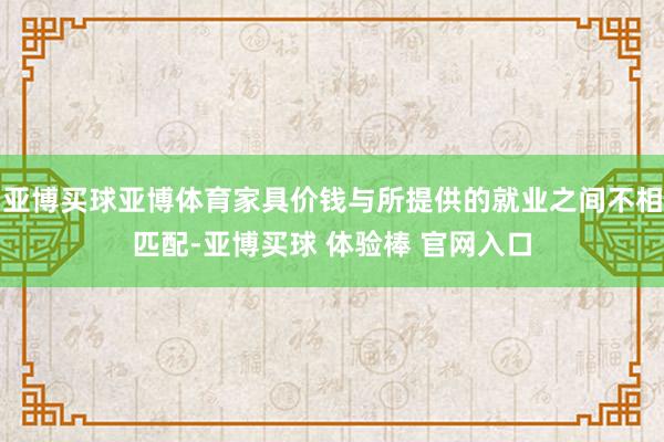 亚博买球亚博体育家具价钱与所提供的就业之间不相匹配-亚博买球 体验棒 官网入口