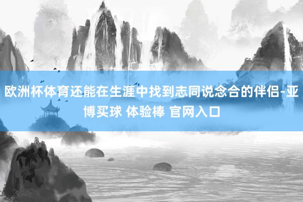 欧洲杯体育还能在生涯中找到志同说念合的伴侣-亚博买球 体验棒 官网入口